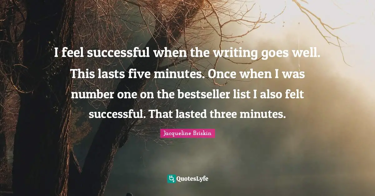 I feel successful when the writing goes well. This lasts five minutes. Once when I was number one on the bestseller list I also felt successful. That lasted three minutes.