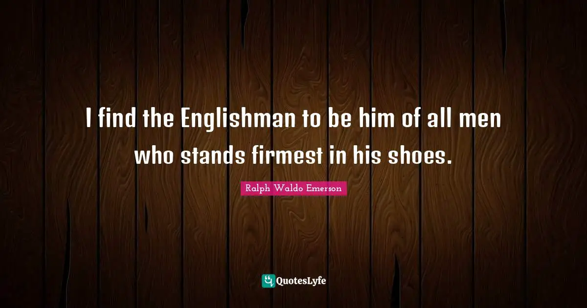 I find the Englishman to be him of all men who stands firmest in his shoes.