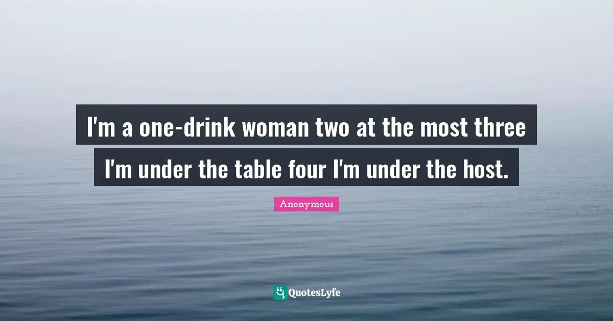 I'm a one-drink woman two at the most three I'm under the table four I'm under the host.