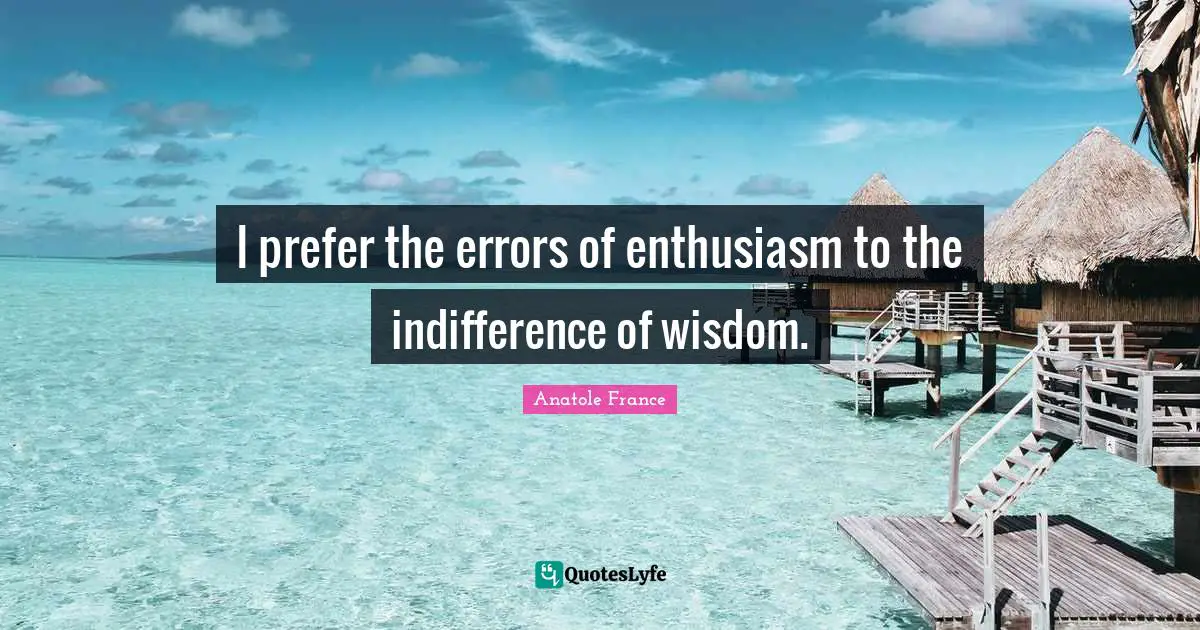 I prefer the errors of enthusiasm to the indifference of wisdom.