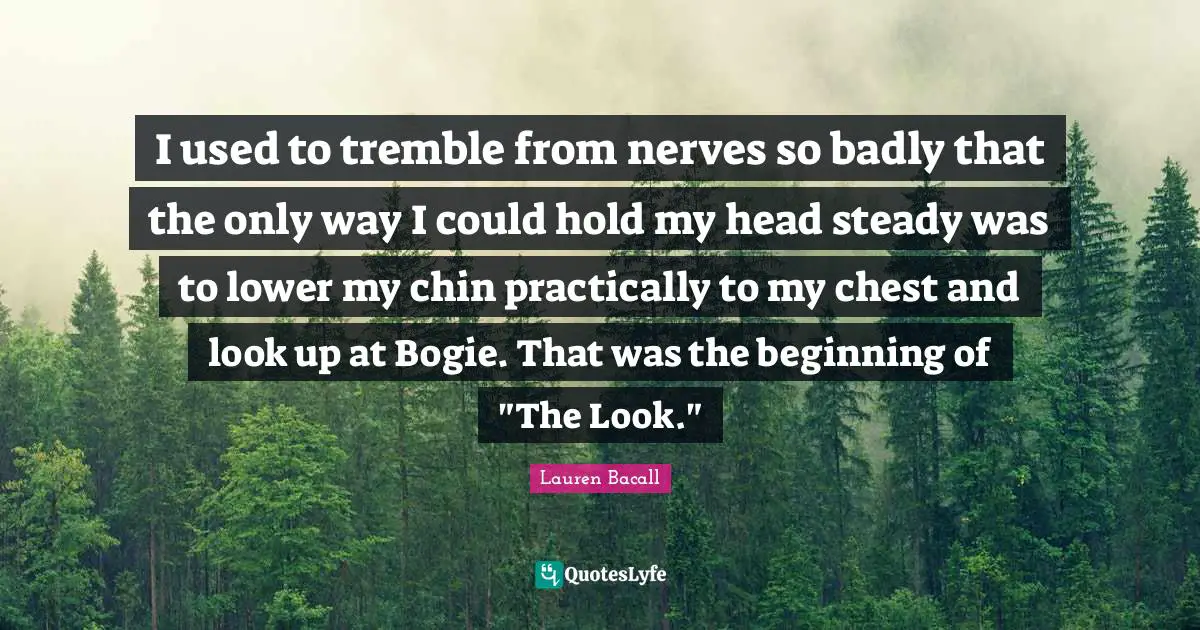 I used to tremble from nerves so badly that the only way I could hold my head steady was to lower my chin practically to my chest and look up at Bogie. That was the beginning of "The Look."