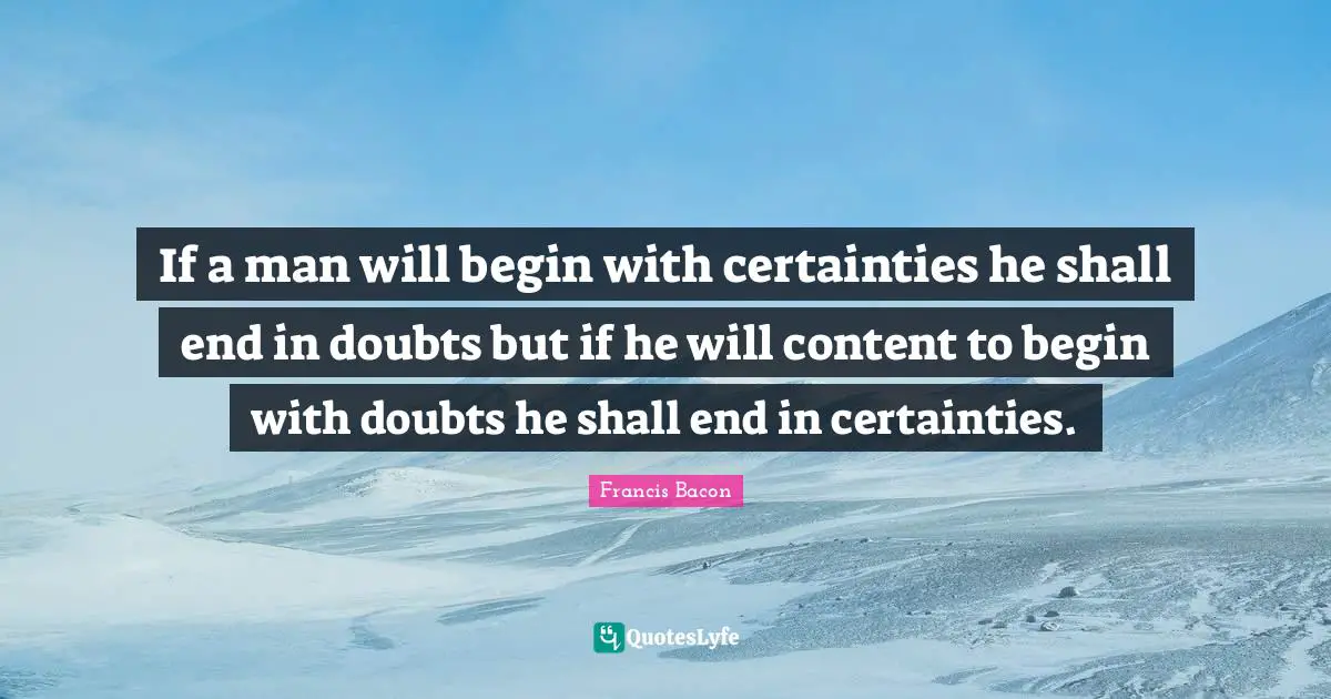 If a man will begin with certainties he shall end in doubts but if he will content to begin with doubts he shall end in certainties.