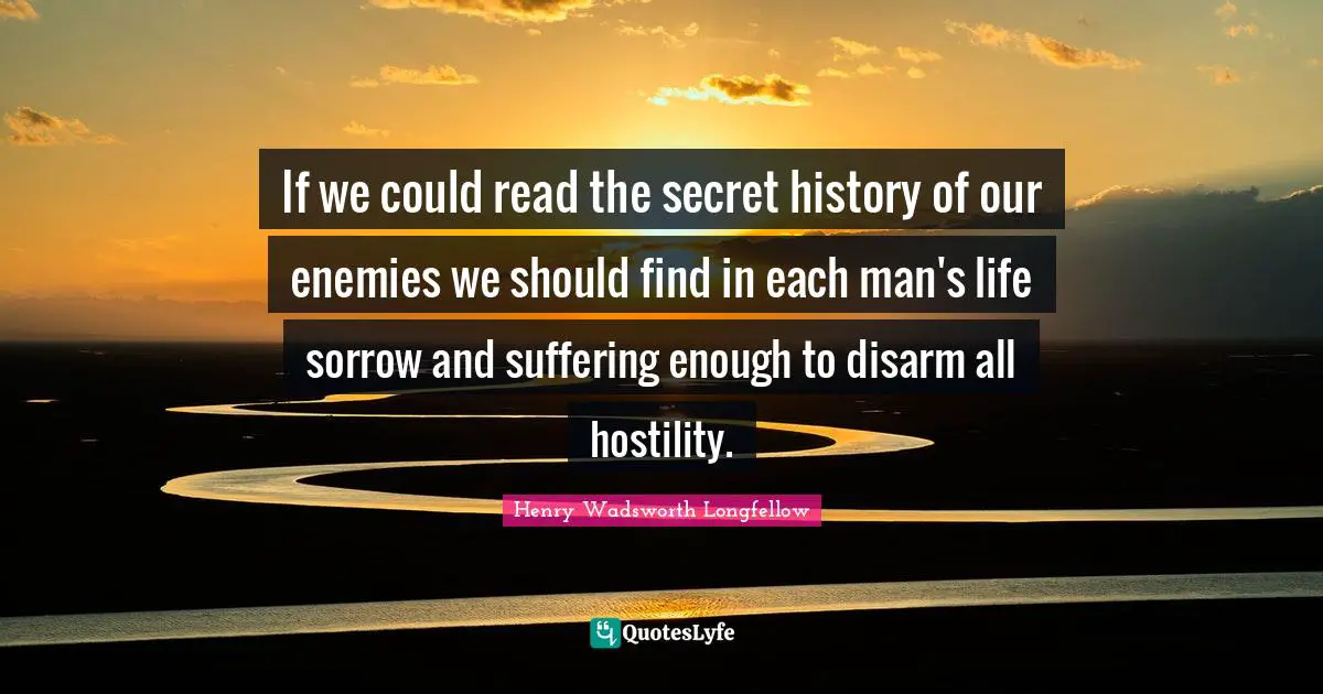Henry Wadsworth Longfellow Quotes: "If we could read the secret history of our enemies we should find in each man's life sorrow and suffering enough to disarm all hostility."