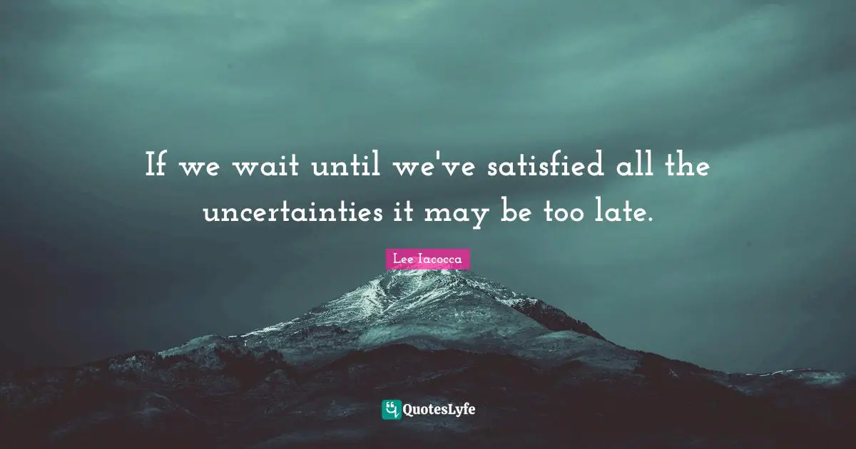 If we wait until we've satisfied all the uncertainties it may be too late.