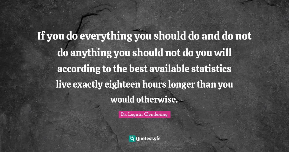 If you do everything you should do and do not do anything you should not do you will according to the best available statistics live exactly eighteen hours longer than you would otherwise.