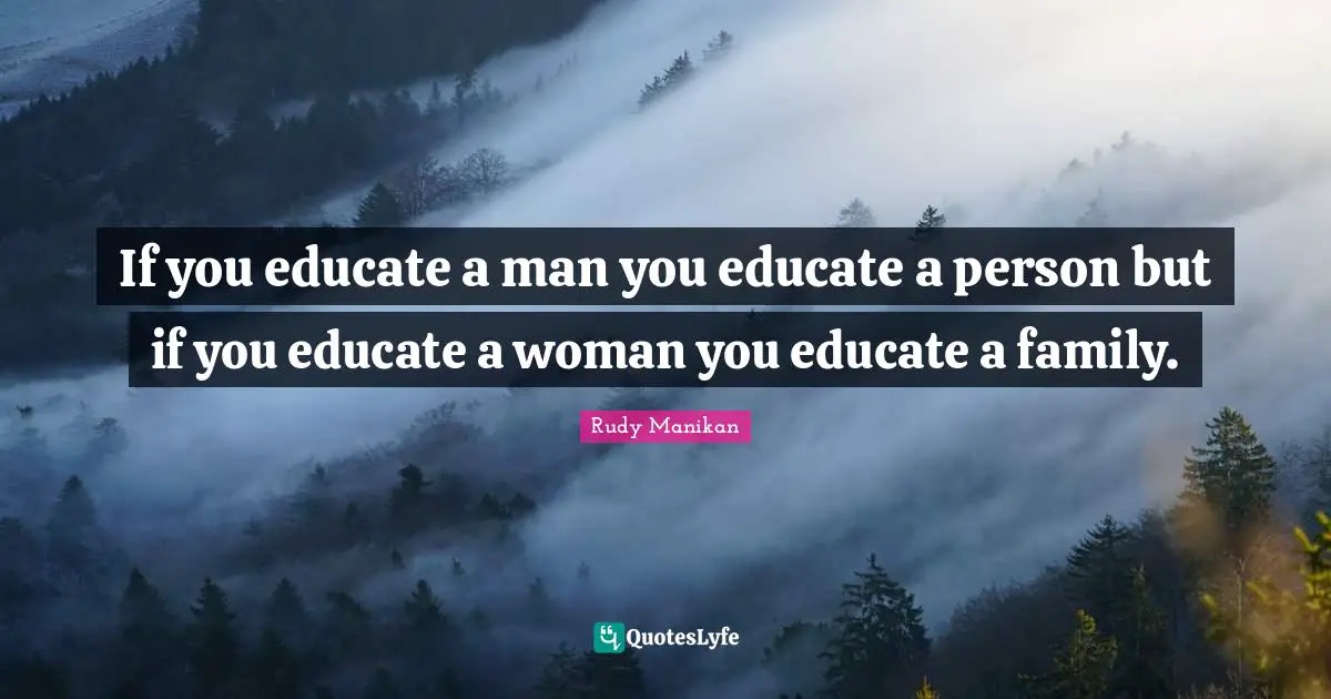 If you educate a man you educate a person but if you educate a woman you educate a family.