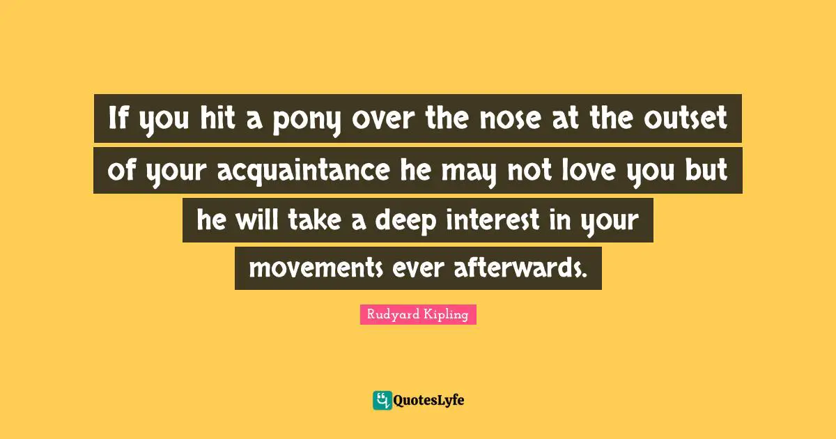 Rudyard Kipling Quotes: If you hit a pony over the nose at the outset of your acquaintance he may not love you but he will take a deep interest in your movements ever afterwards.
