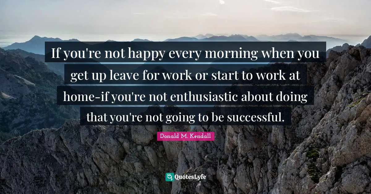 If you're not happy every morning when you get up leave for work or start to work at home-if you're not enthusiastic about doing that you're not going to be successful.