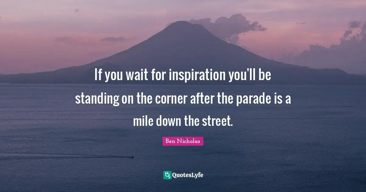 If you wait for inspiration you'll be standing on the corner after the parade is a mile down the street.