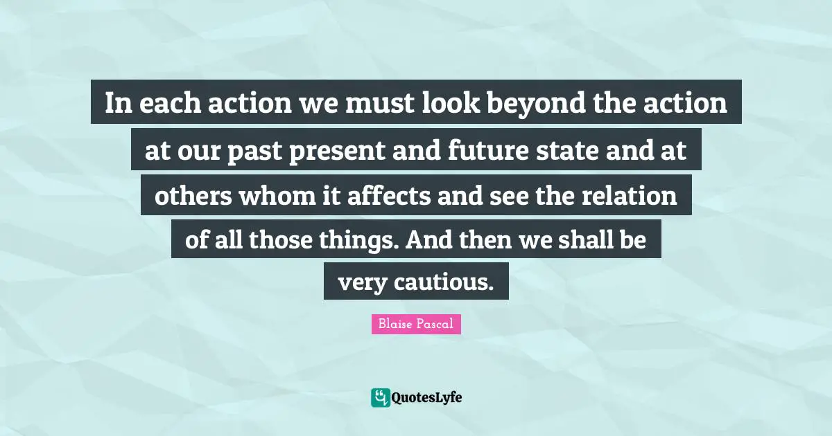 In each action we must look beyond the action at our past present and future state and at others whom it affects and see the relation of all those things. And then we shall be very cautious.