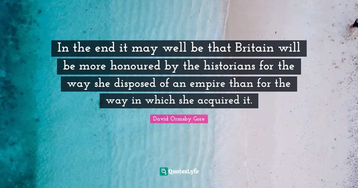 In the end it may well be that Britain will be more honoured by the historians for the way she disposed of an empire than for the way in which she acquired it.