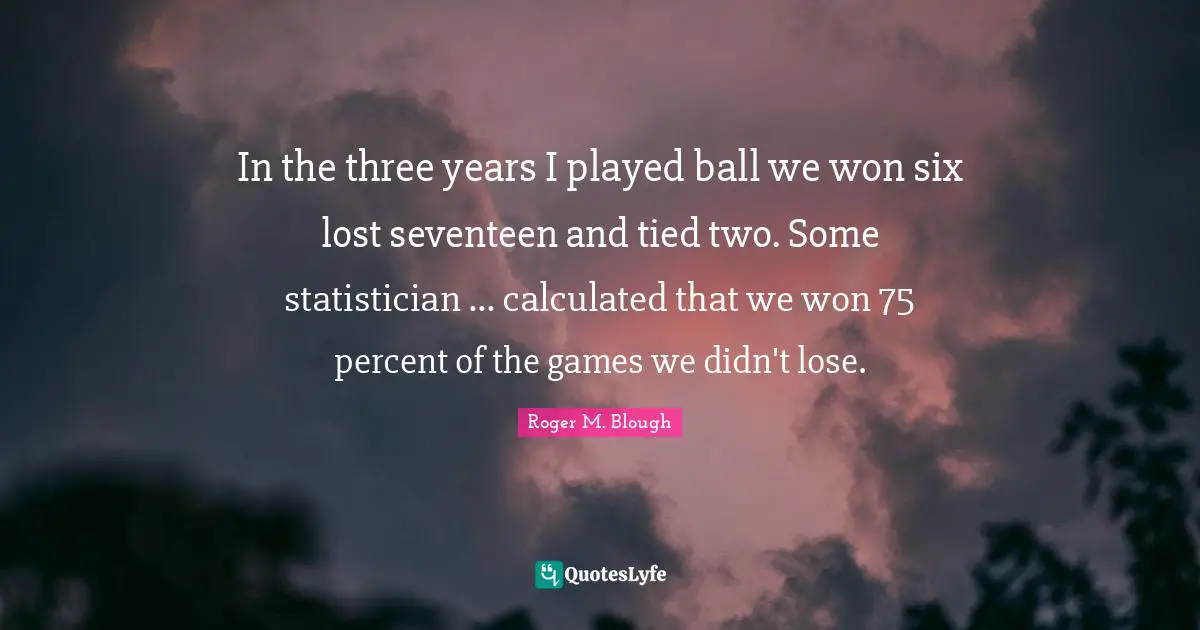 In the three years I played ball we won six lost seventeen and tied two. Some statistician ... calculated that we won 75 percent of the games we didn't lose.