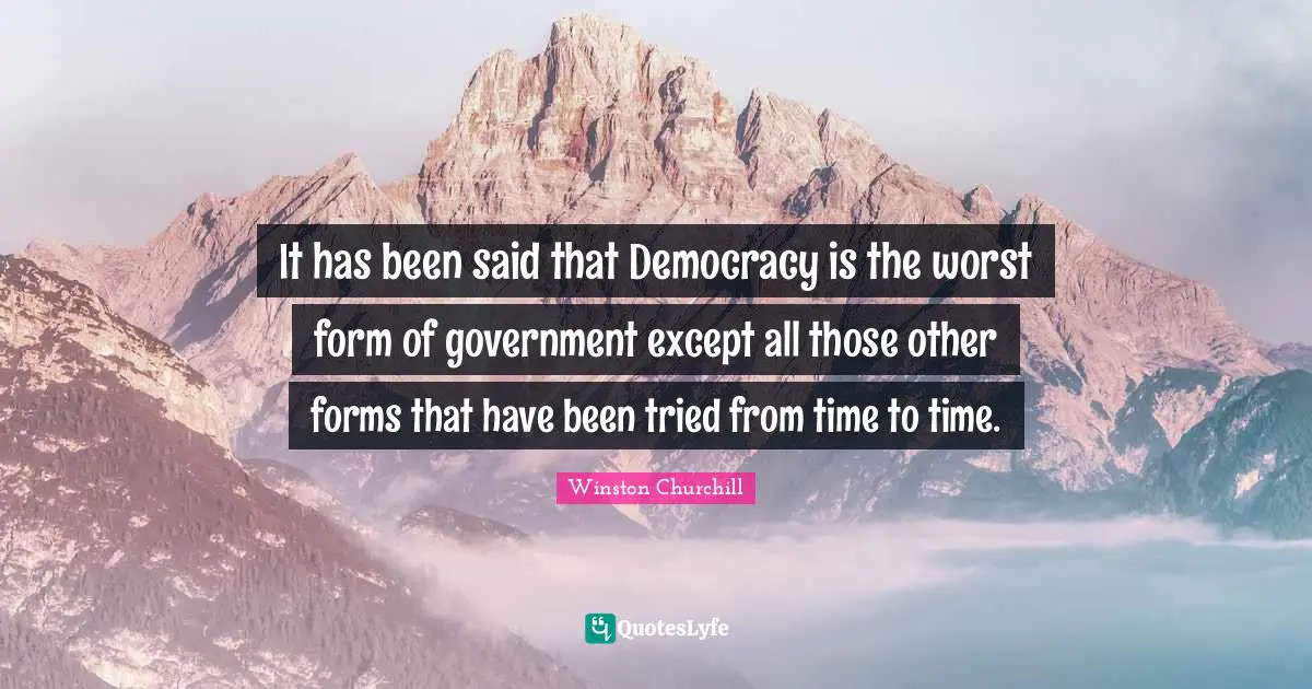 It has been said that Democracy is the worst form of government except all those other forms that have been tried from time to time.