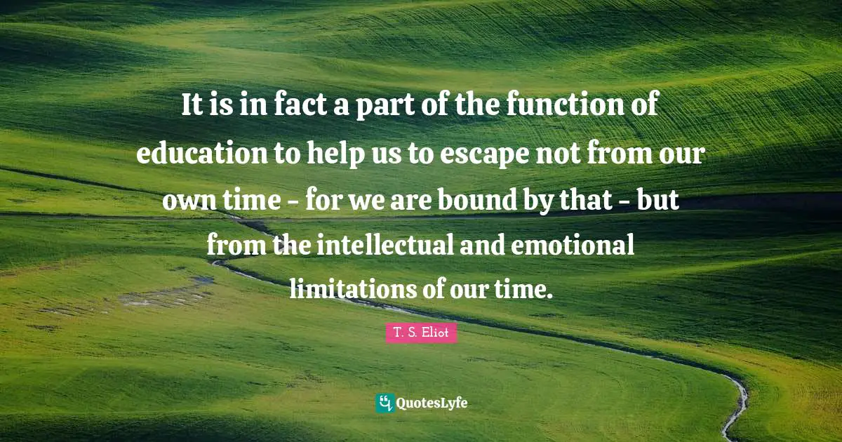 It is in fact a part of the function of education to help us to escape not from our own time - for we are bound by that - but from the intellectual and emotional limitations of our time.