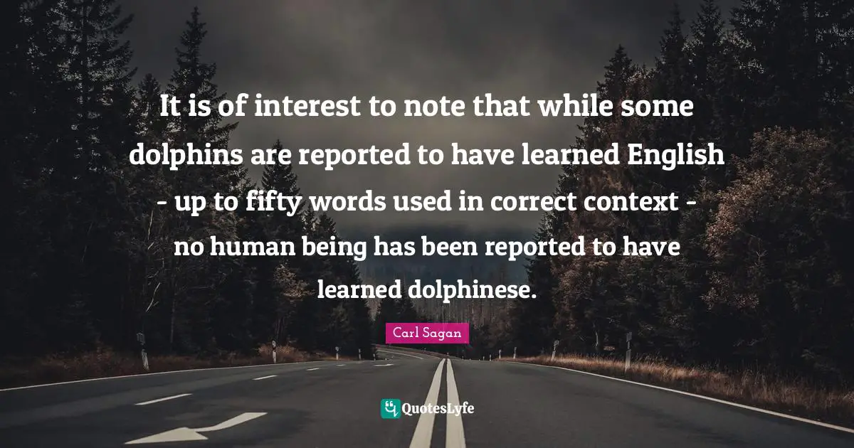 It is of interest to note that while some dolphins are reported to have learned English - up to fifty words used in correct context - no human being has been reported to have learned dolphinese.