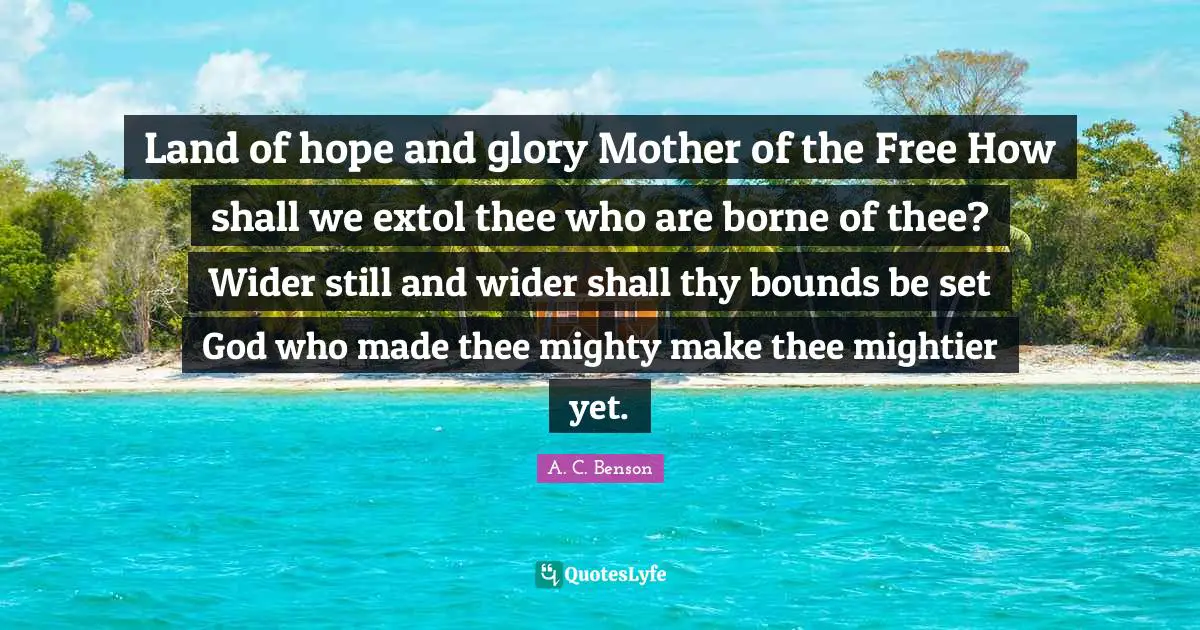 Land of hope and glory Mother of the Free How shall we extol thee who are borne of thee? Wider still and wider shall thy bounds be set God who made thee mighty make thee mightier yet.