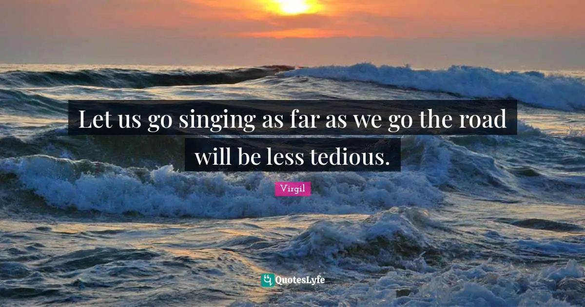 Let us go singing as far as we go the road will be less tedious.