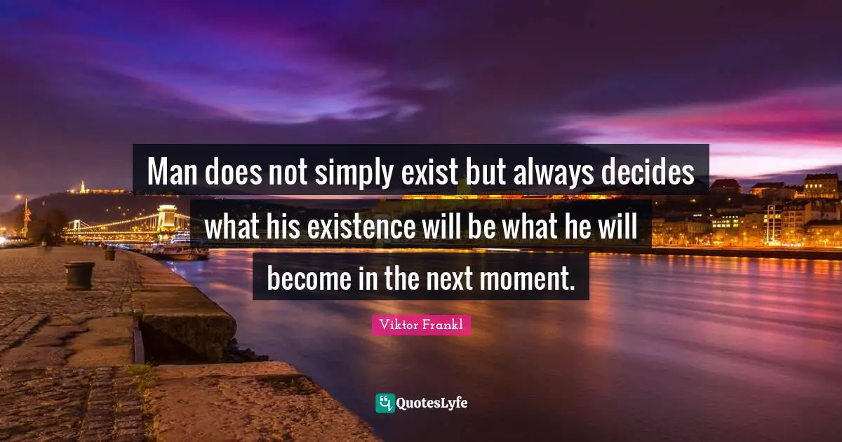Man does not simply exist but always decides what his existence will be what he will become in the next moment.