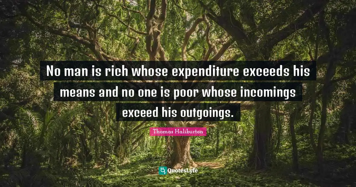 No man is rich whose expenditure exceeds his means and no one is poor whose incomings exceed his outgoings.