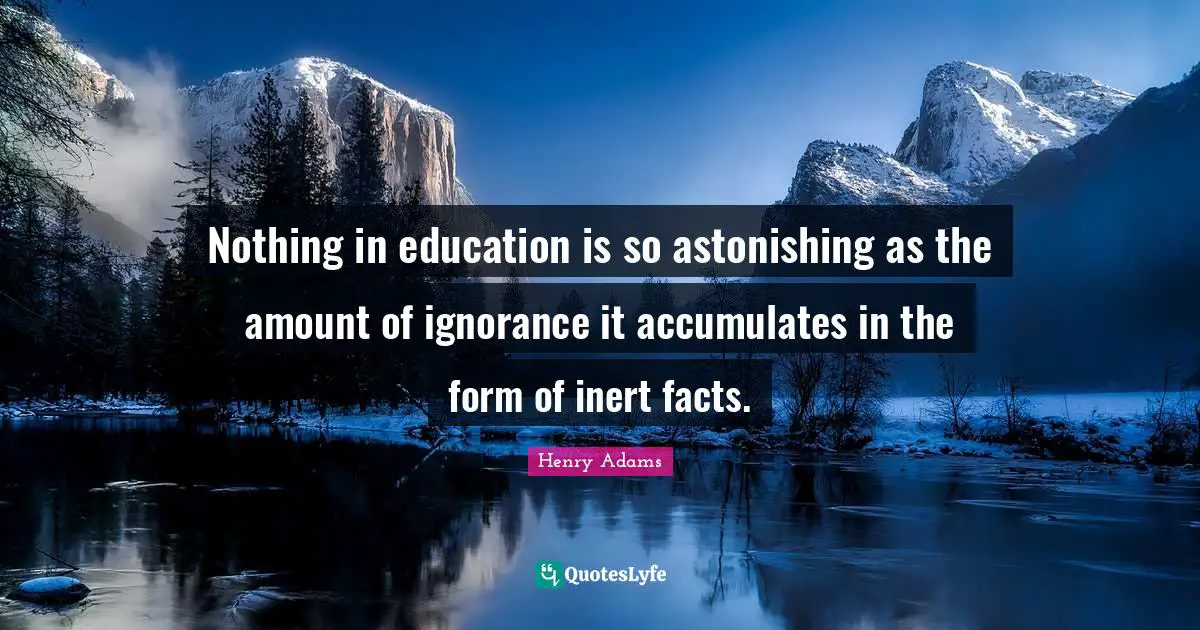 Nothing in education is so astonishing as the amount of ignorance it accumulates in the form of inert facts.