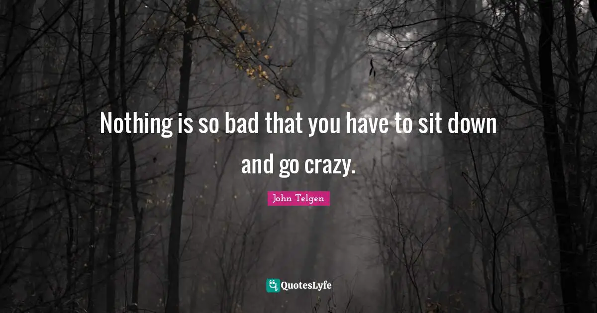 Nothing is so bad that you have to sit down and go crazy.