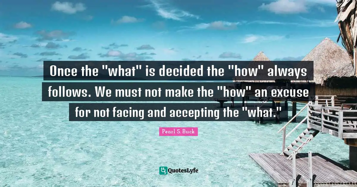 Once the "what" is decided the "how" always follows. We must not make the "how" an excuse for not facing and accepting the "what."