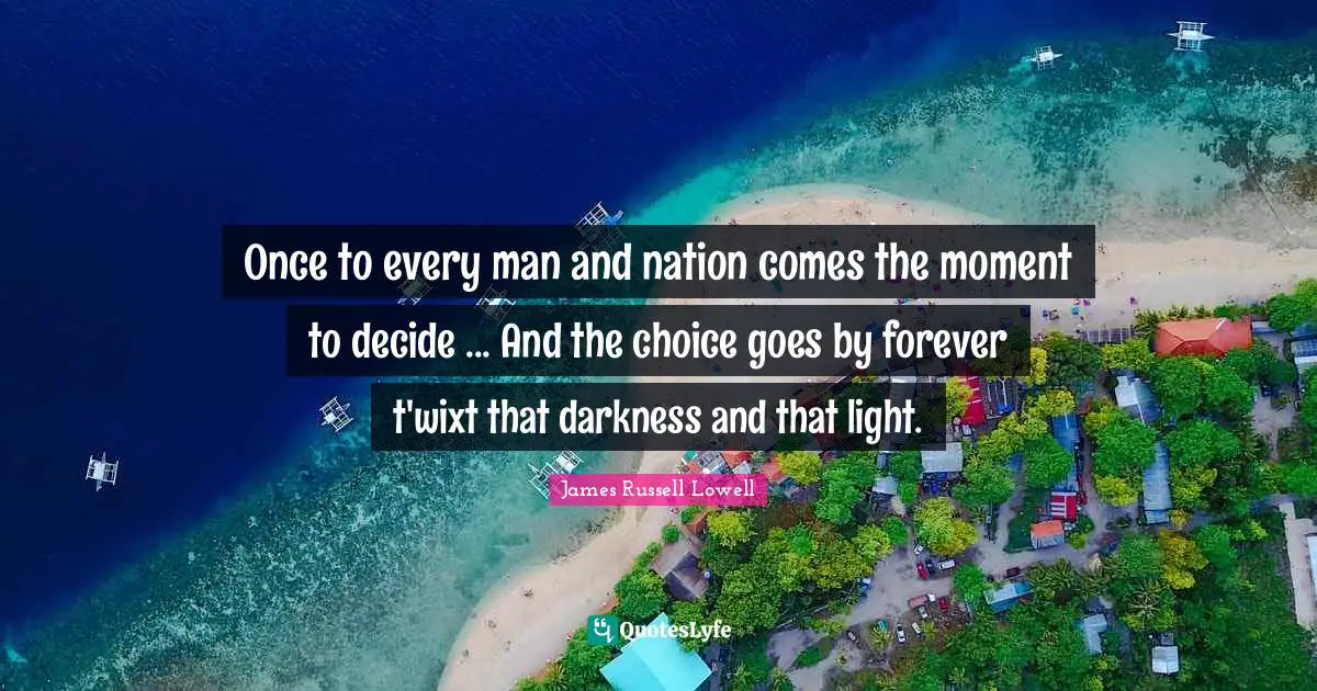 Once to every man and nation comes the moment to decide ... And the choice goes by forever t'wixt that darkness and that light.