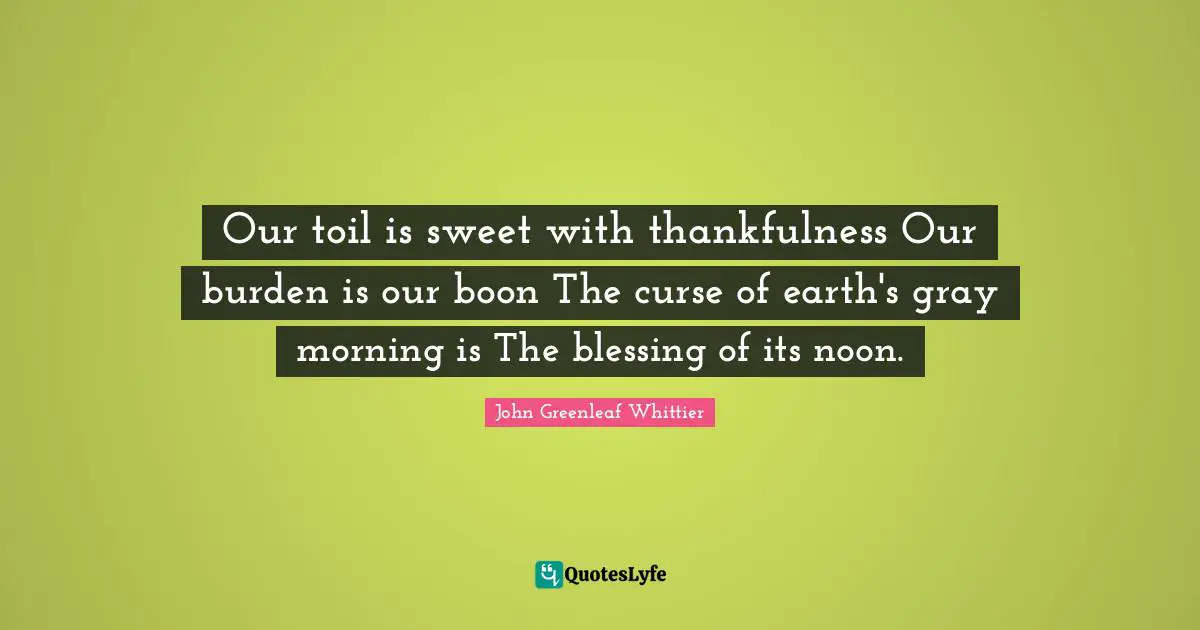 Our toil is sweet with thankfulness Our burden is our boon The curse of earth's gray morning is The blessing of its noon.