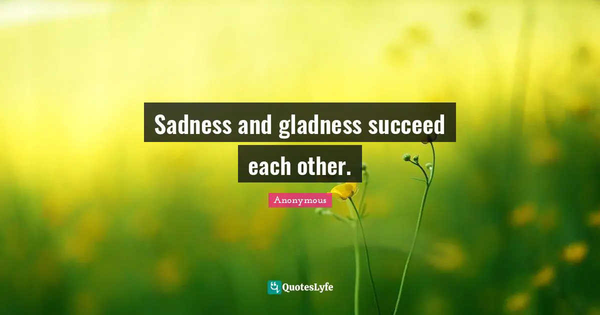 Sadness and gladness succeed each other.