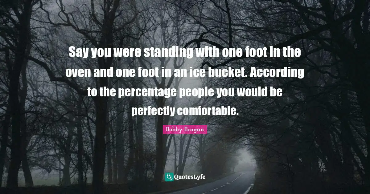 Say you were standing with one foot in the oven and one foot in an ice bucket. According to the percentage people you would be perfectly comfortable.