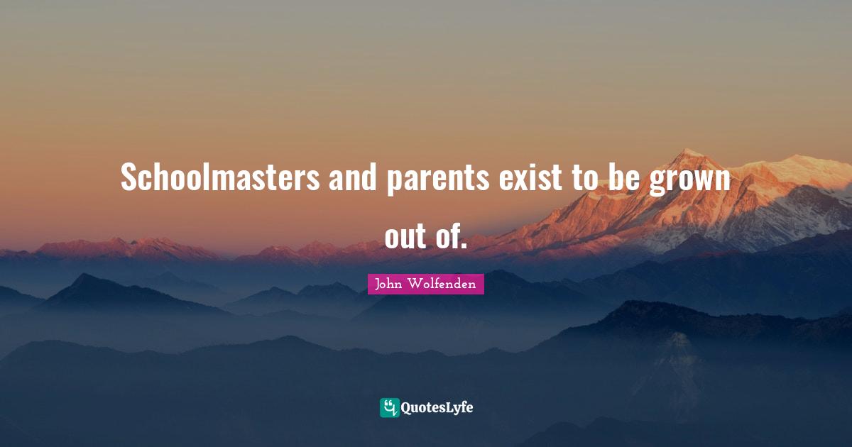 Schoolmasters and parents exist to be grown out of.