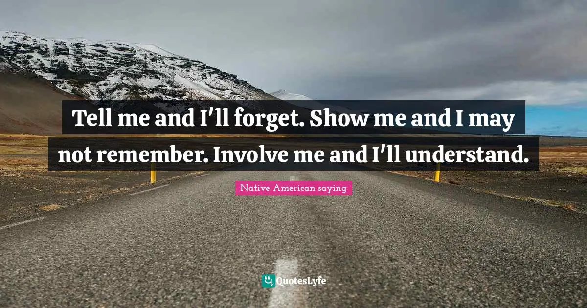 Tell me and I'll forget. Show me and I may not remember. Involve me and I'll understand.