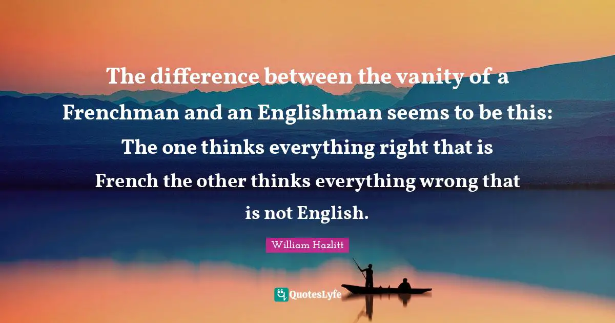 The difference between the vanity of a Frenchman and an Englishman seems to be this: The one thinks everything right that is French the other thinks everything wrong that is not English.