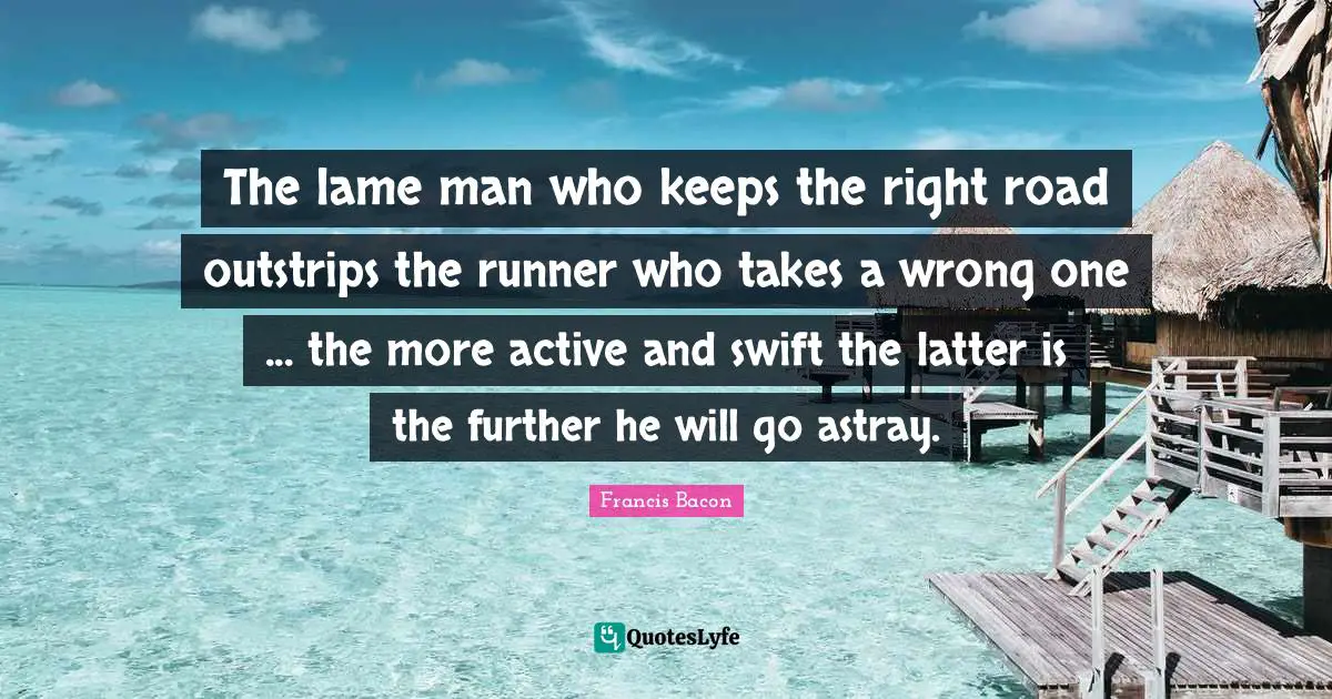 The lame man who keeps the right road outstrips the runner who takes a wrong one ... the more active and swift the latter is the further he will go astray.