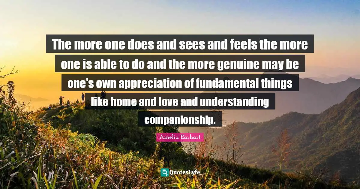 The more one does and sees and feels the more one is able to do and the more genuine may be one's own appreciation of fundamental things like home and love and understanding companionship.