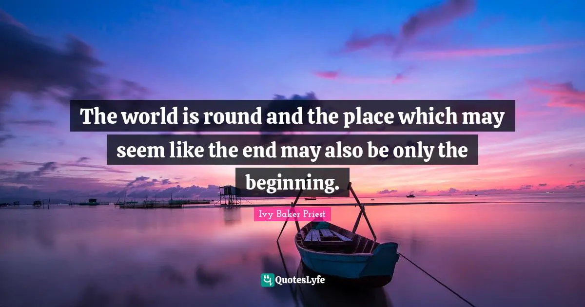The world is round and the place which may seem like the end may also be only the beginning.