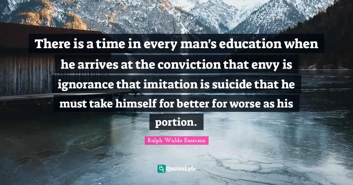 There is a time in every man's education when he arrives at the conviction that envy is ignorance that imitation is suicide that he must take himself for better for worse as his portion.