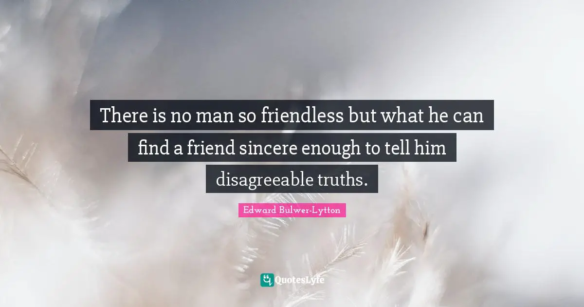 There is no man so friendless but what he can find a friend sincere enough to tell him disagreeable truths.
