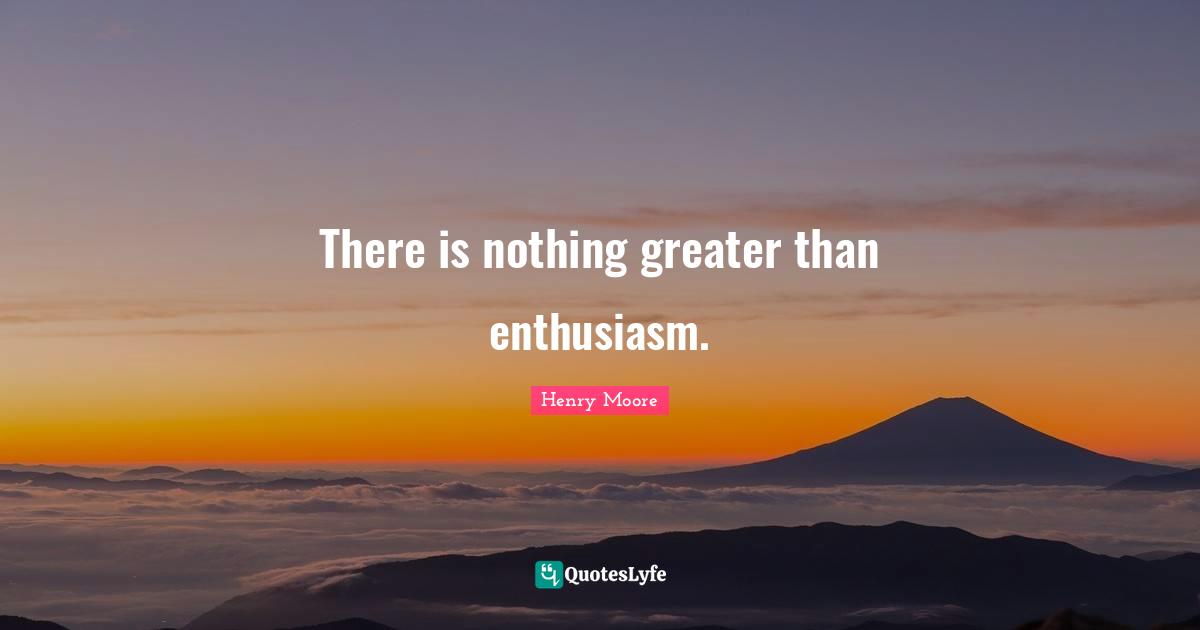 Henry Moore Quotes: "There is nothing greater than enthusiasm."