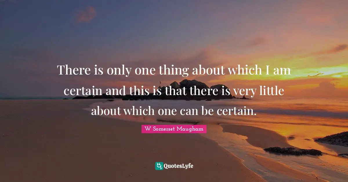 There is only one thing about which I am certain and this is that there is very little about which one can be certain.