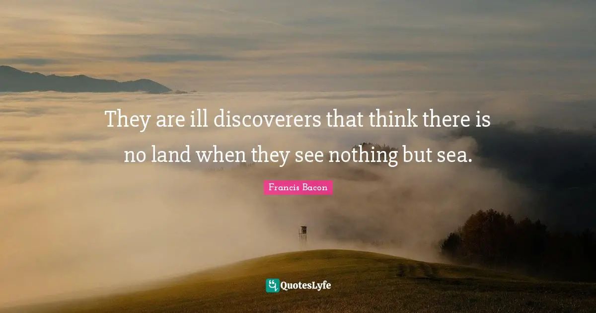 They are ill discoverers that think there is no land when they see nothing but sea.