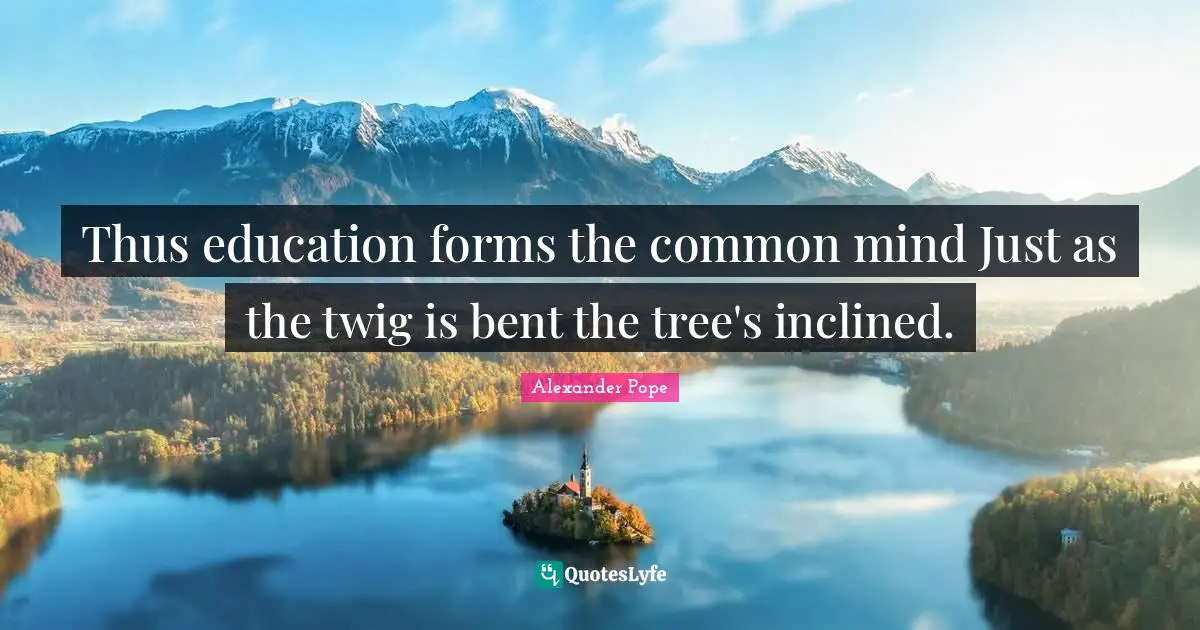 Thus education forms the common mind Just as the twig is bent the tree's inclined.