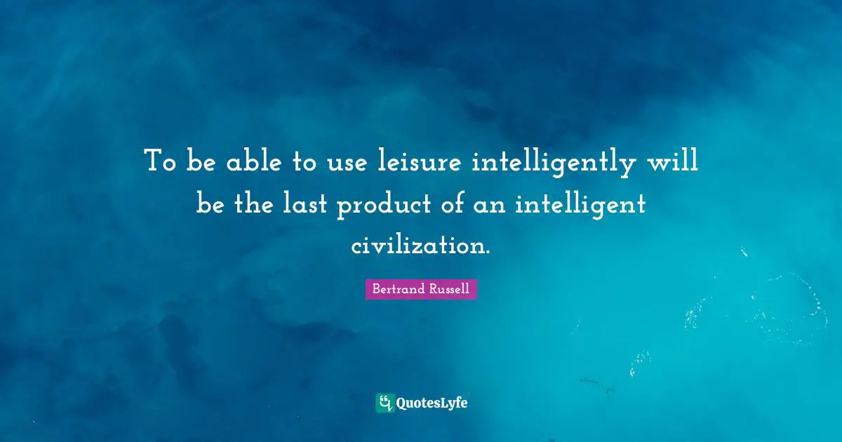 To be able to use leisure intelligently will be the last product of an intelligent civilization.