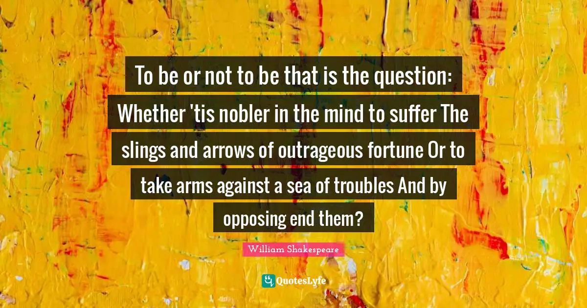 To be or not to be that is the question: Whether 'tis nobler in the mind to suffer The slings and arrows of outrageous fortune Or to take arms against a sea of troubles And by opposing end them?