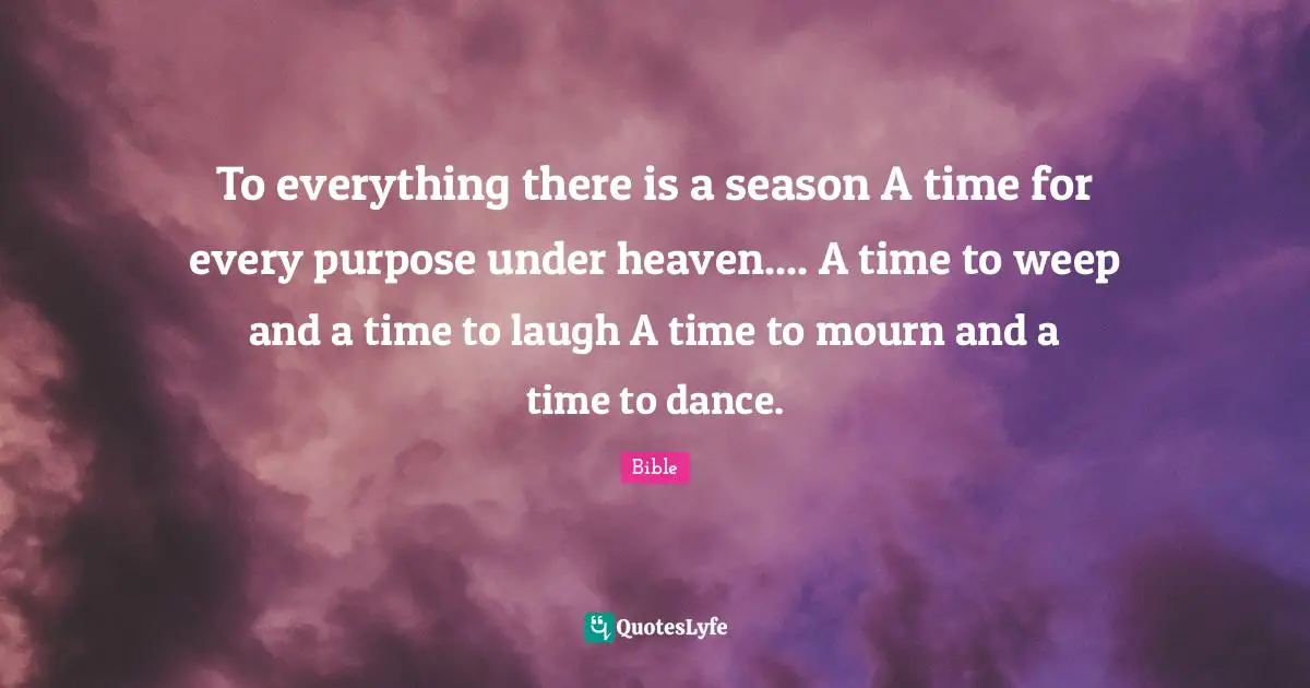 To everything there is a season A time for every purpose under heaven.... A time to weep and a time to laugh A time to mourn and a time to dance.