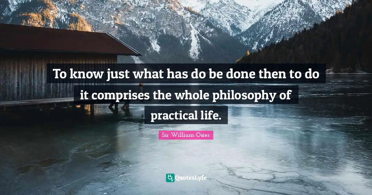 To know just what has do be done then to do it comprises the whole philosophy of practical life.