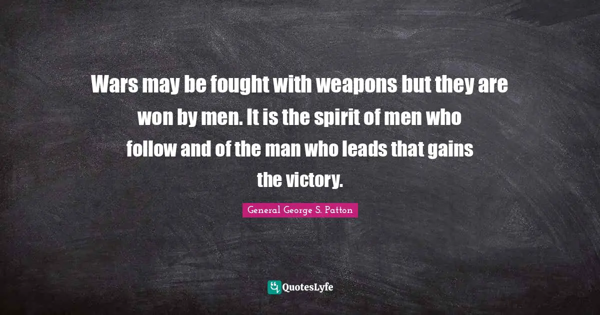 Wars may be fought with weapons but they are won by men. It is the spirit of men who follow and of the man who leads that gains the victory.