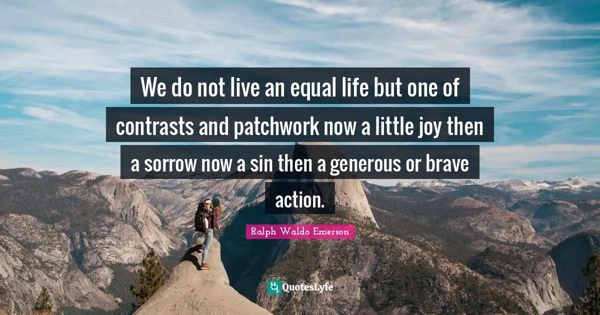 We do not live an equal life but one of contrasts and patchwork now a little joy then a sorrow now a sin then a generous or brave action.
