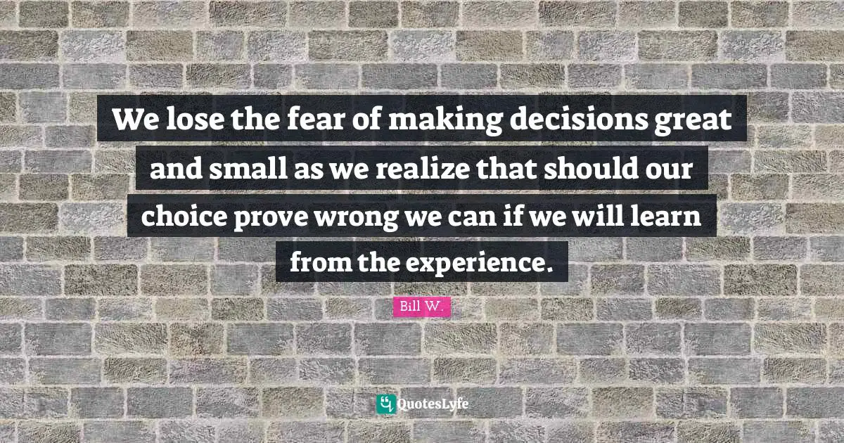 Bill W. Quotes: "We lose the fear of making decisions great and small as we realize that should our choice prove wrong we can if we will learn from the experience."