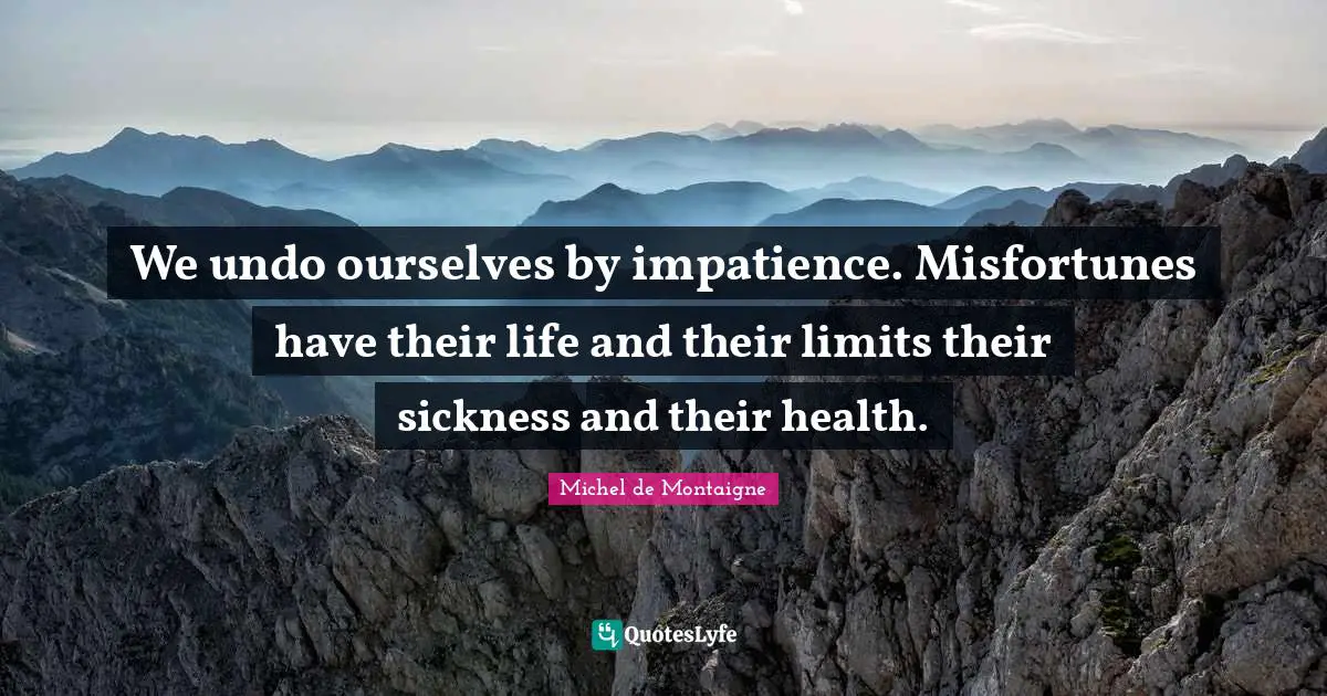 We undo ourselves by impatience. Misfortunes have their life and their limits their sickness and their health.